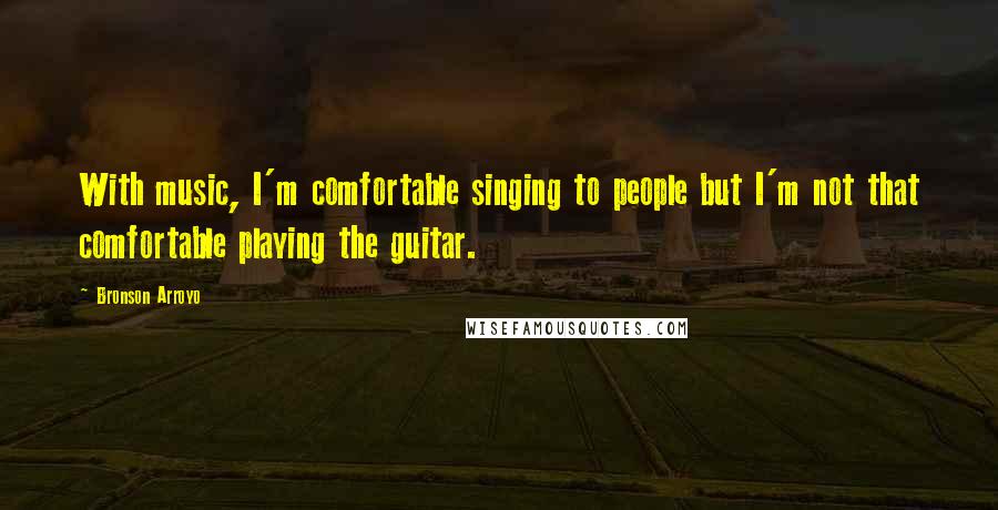 Bronson Arroyo Quotes: With music, I'm comfortable singing to people but I'm not that comfortable playing the guitar.