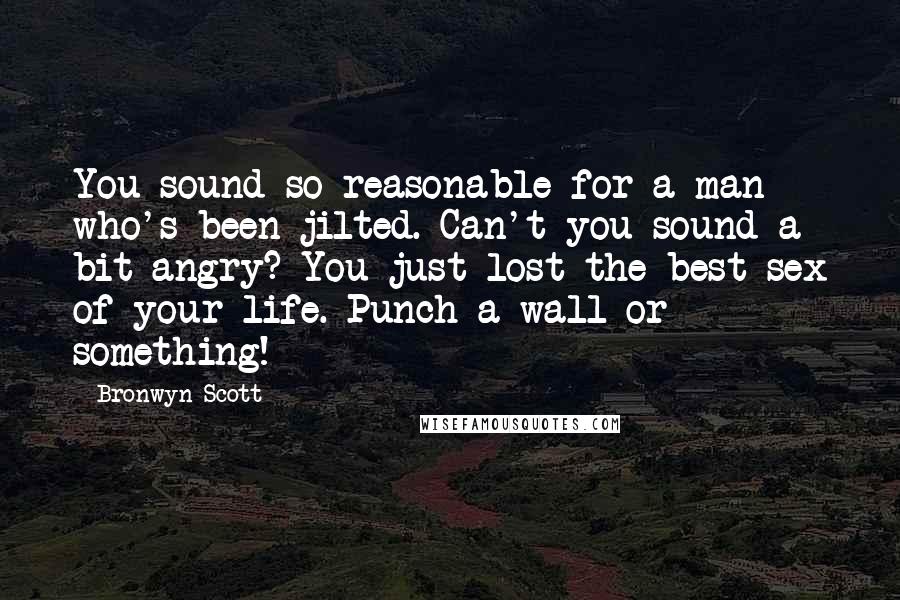 Bronwyn Scott Quotes: You sound so reasonable for a man who's been jilted. Can't you sound a bit angry? You just lost the best sex of your life. Punch a wall or something!