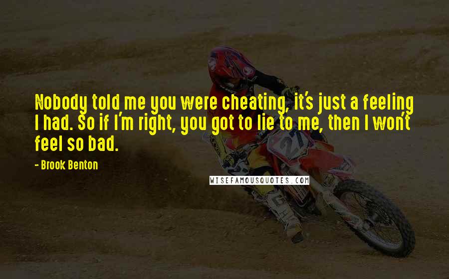 Brook Benton Quotes: Nobody told me you were cheating, it's just a feeling I had. So if I'm right, you got to lie to me, then I won't feel so bad.