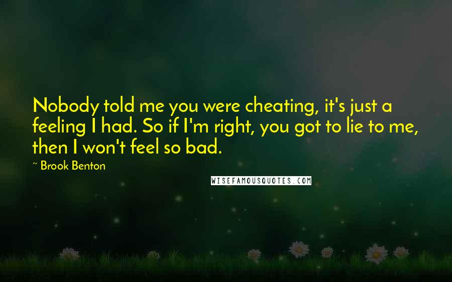 Brook Benton Quotes: Nobody told me you were cheating, it's just a feeling I had. So if I'm right, you got to lie to me, then I won't feel so bad.