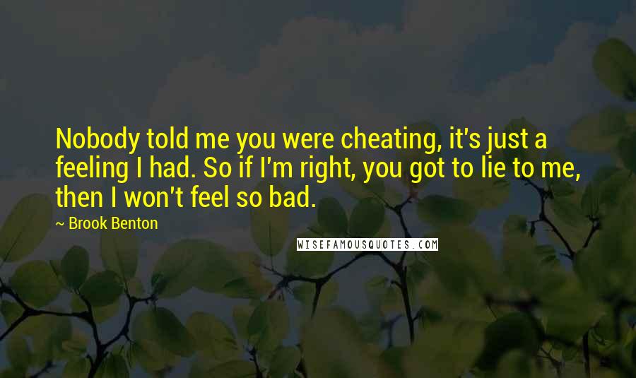 Brook Benton Quotes: Nobody told me you were cheating, it's just a feeling I had. So if I'm right, you got to lie to me, then I won't feel so bad.