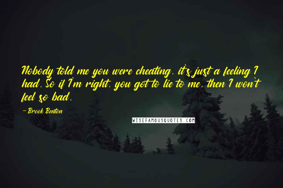 Brook Benton Quotes: Nobody told me you were cheating, it's just a feeling I had. So if I'm right, you got to lie to me, then I won't feel so bad.