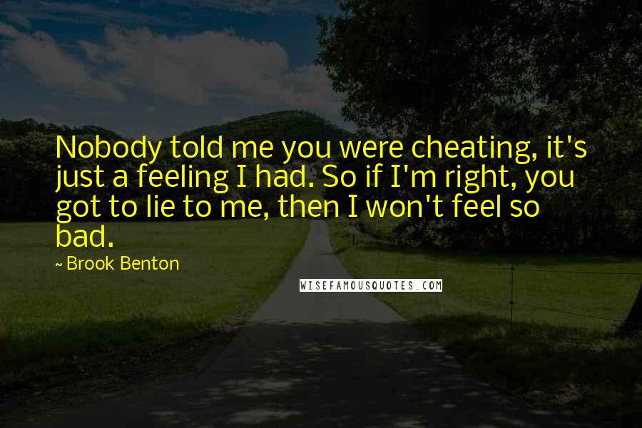 Brook Benton Quotes: Nobody told me you were cheating, it's just a feeling I had. So if I'm right, you got to lie to me, then I won't feel so bad.