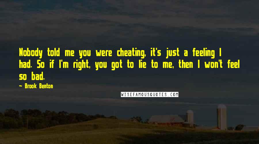 Brook Benton Quotes: Nobody told me you were cheating, it's just a feeling I had. So if I'm right, you got to lie to me, then I won't feel so bad.