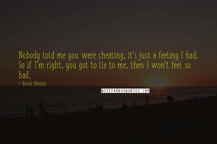Brook Benton Quotes: Nobody told me you were cheating, it's just a feeling I had. So if I'm right, you got to lie to me, then I won't feel so bad.