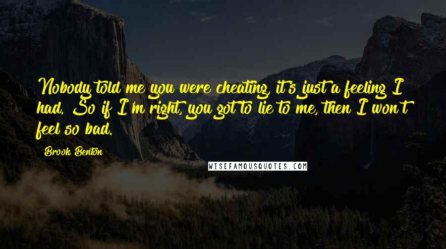 Brook Benton Quotes: Nobody told me you were cheating, it's just a feeling I had. So if I'm right, you got to lie to me, then I won't feel so bad.