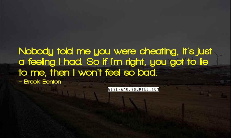 Brook Benton Quotes: Nobody told me you were cheating, it's just a feeling I had. So if I'm right, you got to lie to me, then I won't feel so bad.