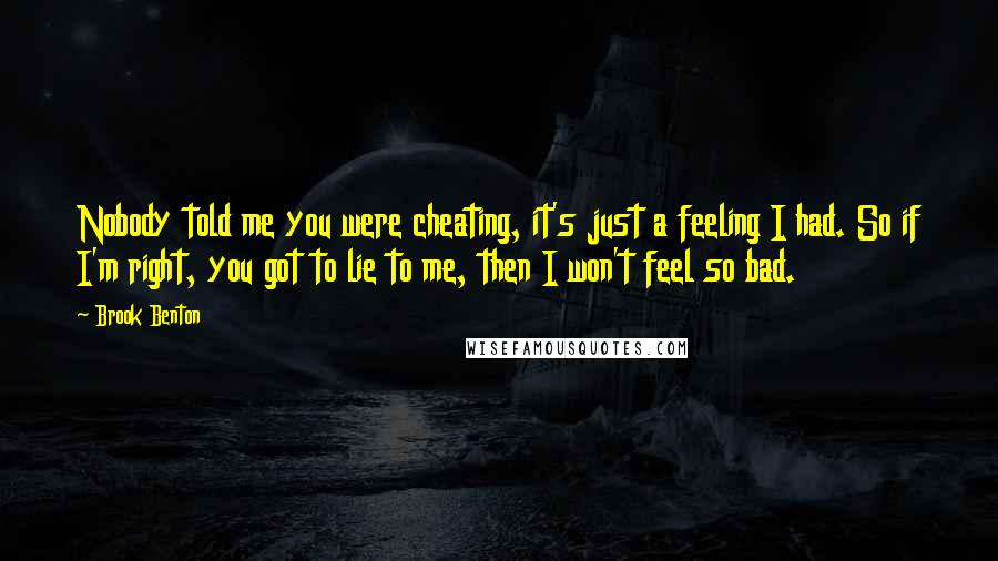 Brook Benton Quotes: Nobody told me you were cheating, it's just a feeling I had. So if I'm right, you got to lie to me, then I won't feel so bad.