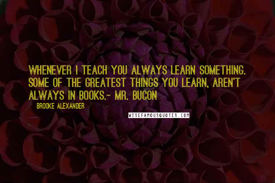 Brooke Alexander Quotes: Whenever I teach you always learn something. Some of the greatest things you learn, aren't always in books.- Mr. Bucon