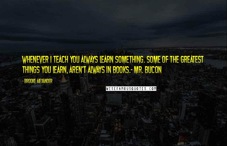 Brooke Alexander Quotes: Whenever I teach you always learn something. Some of the greatest things you learn, aren't always in books.- Mr. Bucon