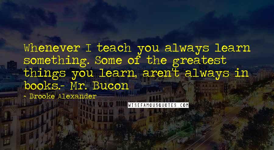 Brooke Alexander Quotes: Whenever I teach you always learn something. Some of the greatest things you learn, aren't always in books.- Mr. Bucon