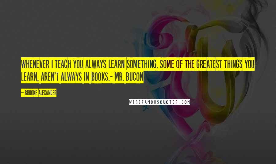 Brooke Alexander Quotes: Whenever I teach you always learn something. Some of the greatest things you learn, aren't always in books.- Mr. Bucon