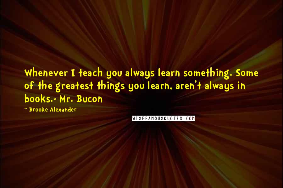 Brooke Alexander Quotes: Whenever I teach you always learn something. Some of the greatest things you learn, aren't always in books.- Mr. Bucon