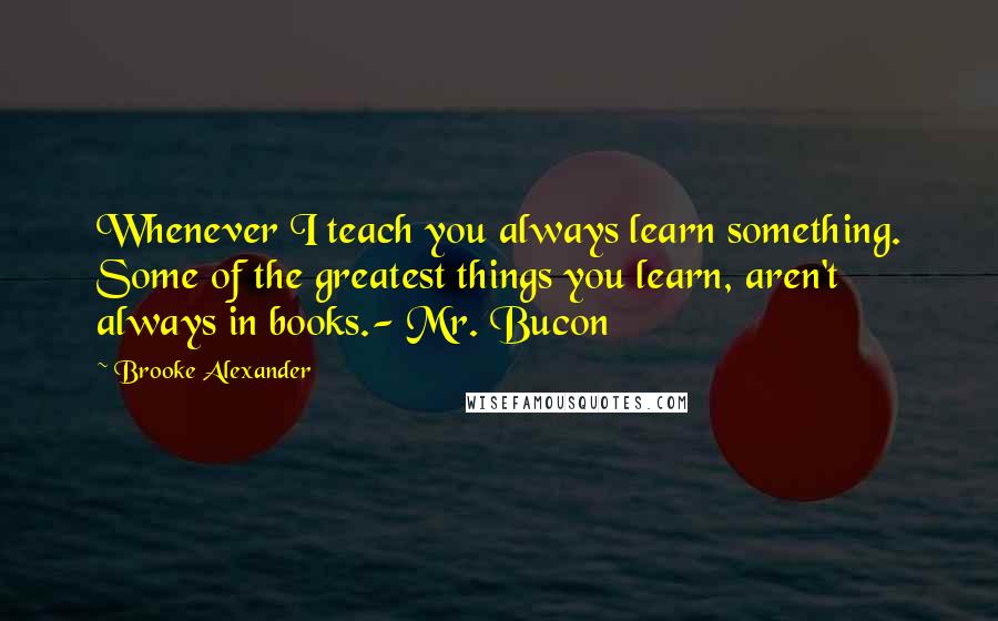 Brooke Alexander Quotes: Whenever I teach you always learn something. Some of the greatest things you learn, aren't always in books.- Mr. Bucon