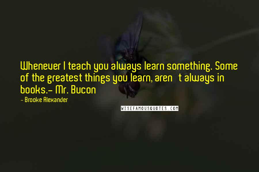 Brooke Alexander Quotes: Whenever I teach you always learn something. Some of the greatest things you learn, aren't always in books.- Mr. Bucon