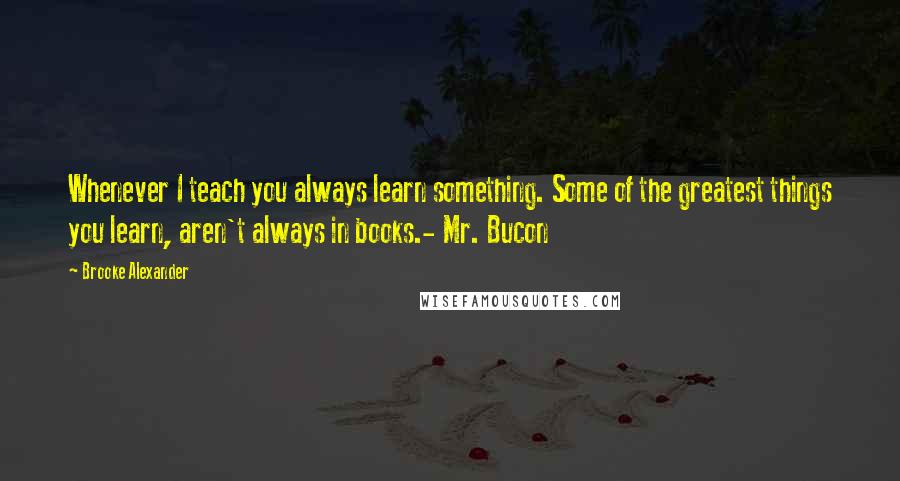 Brooke Alexander Quotes: Whenever I teach you always learn something. Some of the greatest things you learn, aren't always in books.- Mr. Bucon