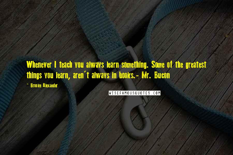 Brooke Alexander Quotes: Whenever I teach you always learn something. Some of the greatest things you learn, aren't always in books.- Mr. Bucon