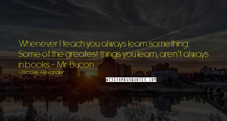 Brooke Alexander Quotes: Whenever I teach you always learn something. Some of the greatest things you learn, aren't always in books.- Mr. Bucon