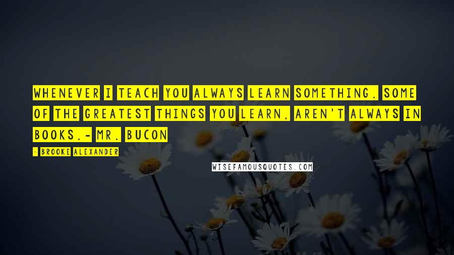 Brooke Alexander Quotes: Whenever I teach you always learn something. Some of the greatest things you learn, aren't always in books.- Mr. Bucon