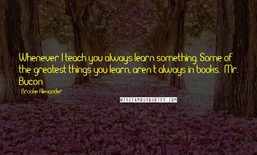 Brooke Alexander Quotes: Whenever I teach you always learn something. Some of the greatest things you learn, aren't always in books.- Mr. Bucon