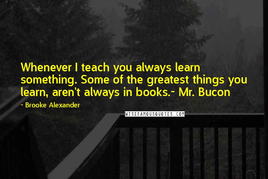 Brooke Alexander Quotes: Whenever I teach you always learn something. Some of the greatest things you learn, aren't always in books.- Mr. Bucon