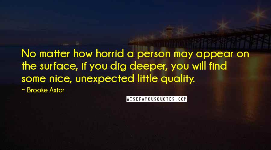 Brooke Astor Quotes: No matter how horrid a person may appear on the surface, if you dig deeper, you will find some nice, unexpected little quality.