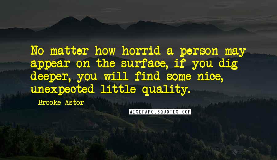 Brooke Astor Quotes: No matter how horrid a person may appear on the surface, if you dig deeper, you will find some nice, unexpected little quality.