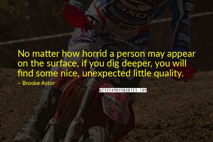 Brooke Astor Quotes: No matter how horrid a person may appear on the surface, if you dig deeper, you will find some nice, unexpected little quality.