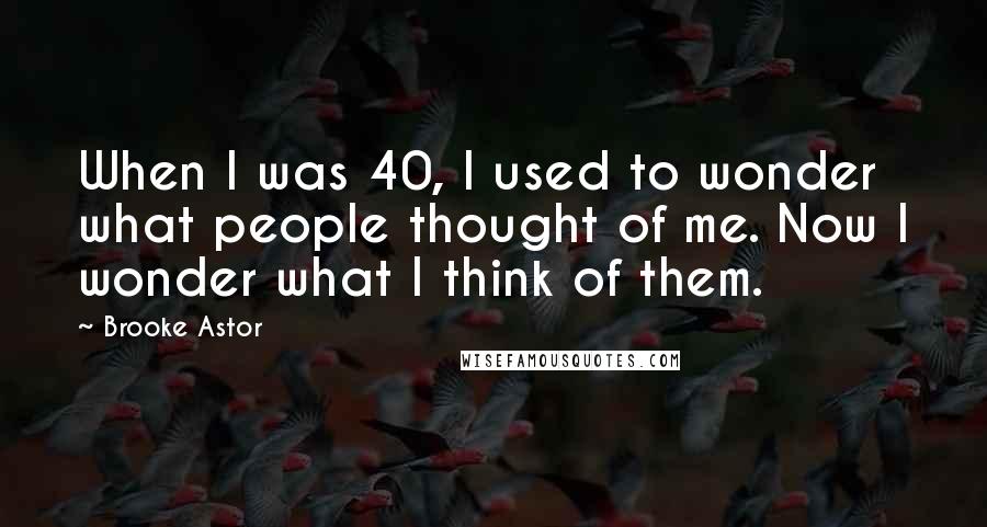 Brooke Astor Quotes: When I was 40, I used to wonder what people thought of me. Now I wonder what I think of them.