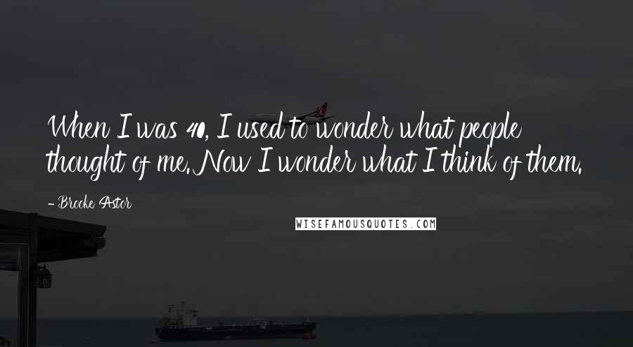 Brooke Astor Quotes: When I was 40, I used to wonder what people thought of me. Now I wonder what I think of them.