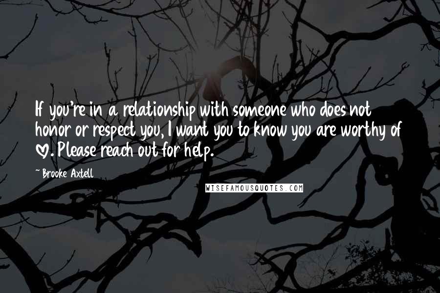 Brooke Axtell Quotes: If you're in a relationship with someone who does not honor or respect you, I want you to know you are worthy of love. Please reach out for help.
