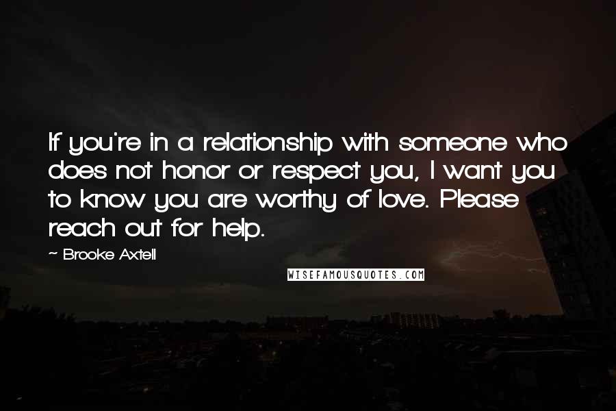 Brooke Axtell Quotes: If you're in a relationship with someone who does not honor or respect you, I want you to know you are worthy of love. Please reach out for help.