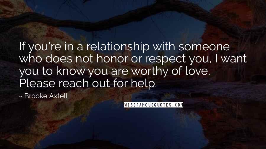 Brooke Axtell Quotes: If you're in a relationship with someone who does not honor or respect you, I want you to know you are worthy of love. Please reach out for help.