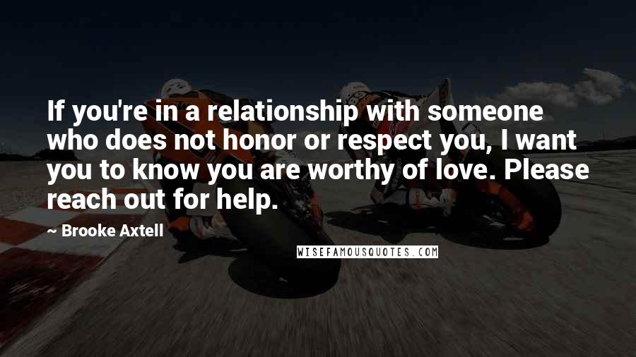 Brooke Axtell Quotes: If you're in a relationship with someone who does not honor or respect you, I want you to know you are worthy of love. Please reach out for help.