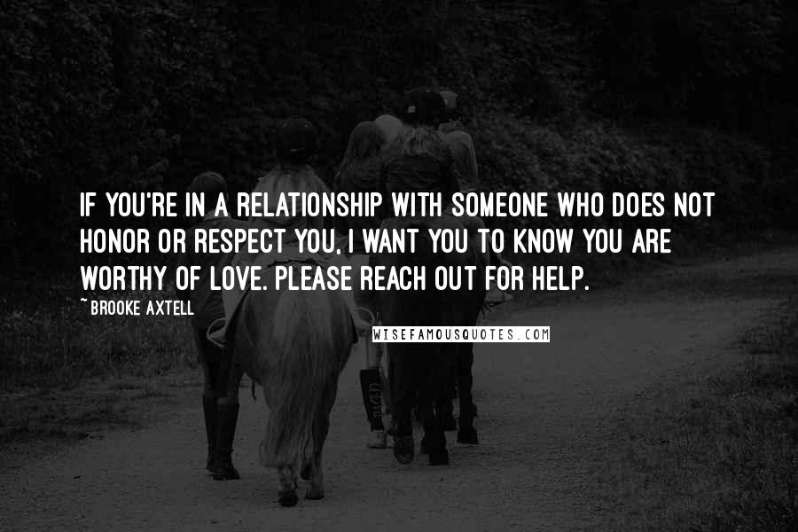 Brooke Axtell Quotes: If you're in a relationship with someone who does not honor or respect you, I want you to know you are worthy of love. Please reach out for help.