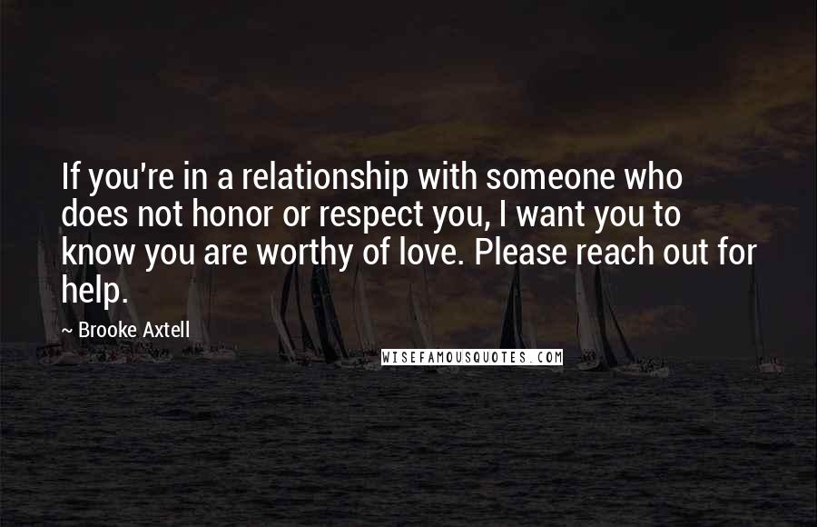 Brooke Axtell Quotes: If you're in a relationship with someone who does not honor or respect you, I want you to know you are worthy of love. Please reach out for help.