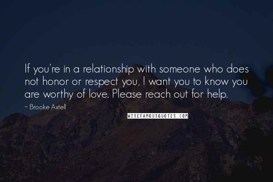 Brooke Axtell Quotes: If you're in a relationship with someone who does not honor or respect you, I want you to know you are worthy of love. Please reach out for help.