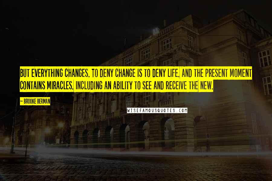 Brooke Berman Quotes: But everything changes. To deny change is to deny life. And the present moment contains miracles. Including an ability to see and receive the new.