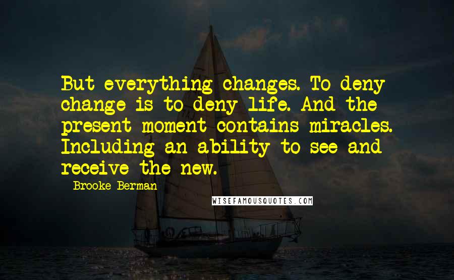 Brooke Berman Quotes: But everything changes. To deny change is to deny life. And the present moment contains miracles. Including an ability to see and receive the new.