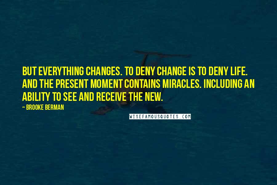 Brooke Berman Quotes: But everything changes. To deny change is to deny life. And the present moment contains miracles. Including an ability to see and receive the new.