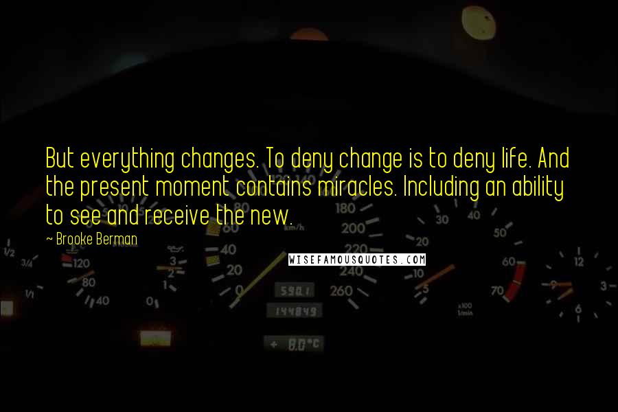 Brooke Berman Quotes: But everything changes. To deny change is to deny life. And the present moment contains miracles. Including an ability to see and receive the new.