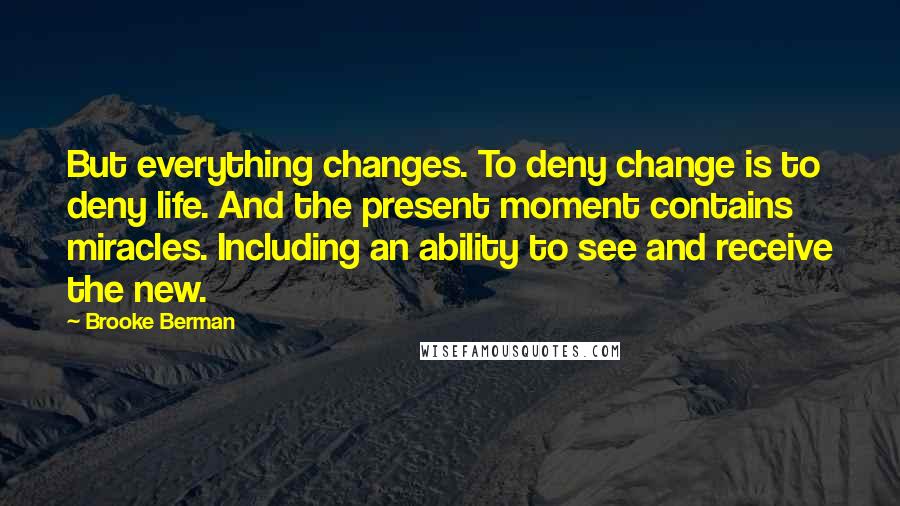 Brooke Berman Quotes: But everything changes. To deny change is to deny life. And the present moment contains miracles. Including an ability to see and receive the new.