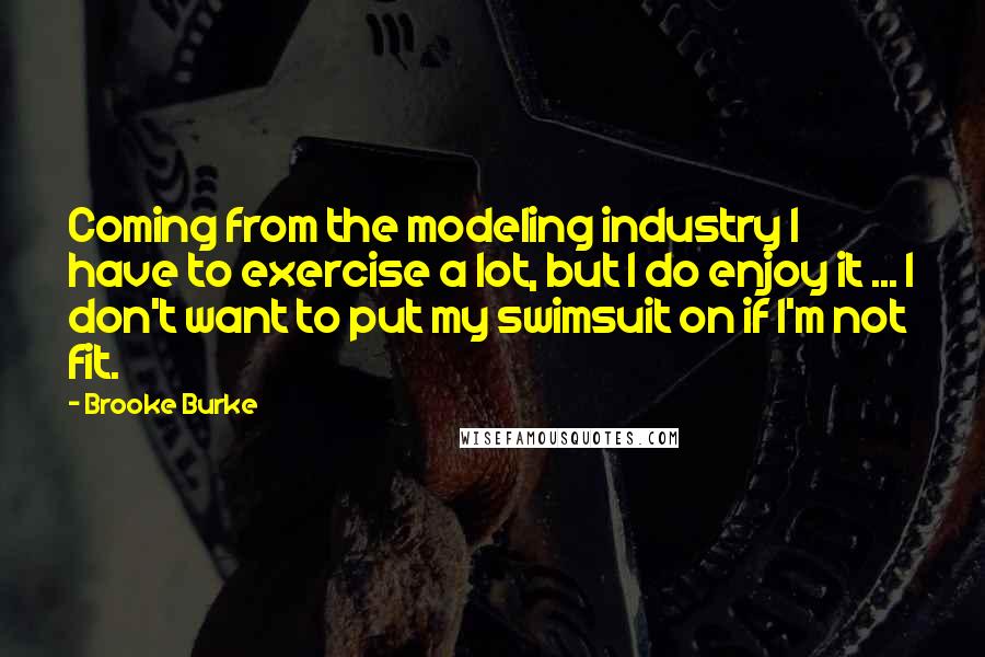 Brooke Burke Quotes: Coming from the modeling industry I have to exercise a lot, but I do enjoy it ... I don't want to put my swimsuit on if I'm not fit.