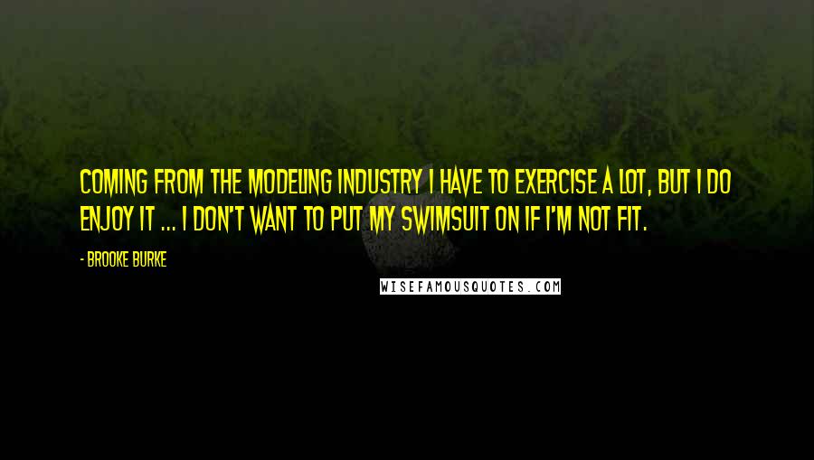 Brooke Burke Quotes: Coming from the modeling industry I have to exercise a lot, but I do enjoy it ... I don't want to put my swimsuit on if I'm not fit.