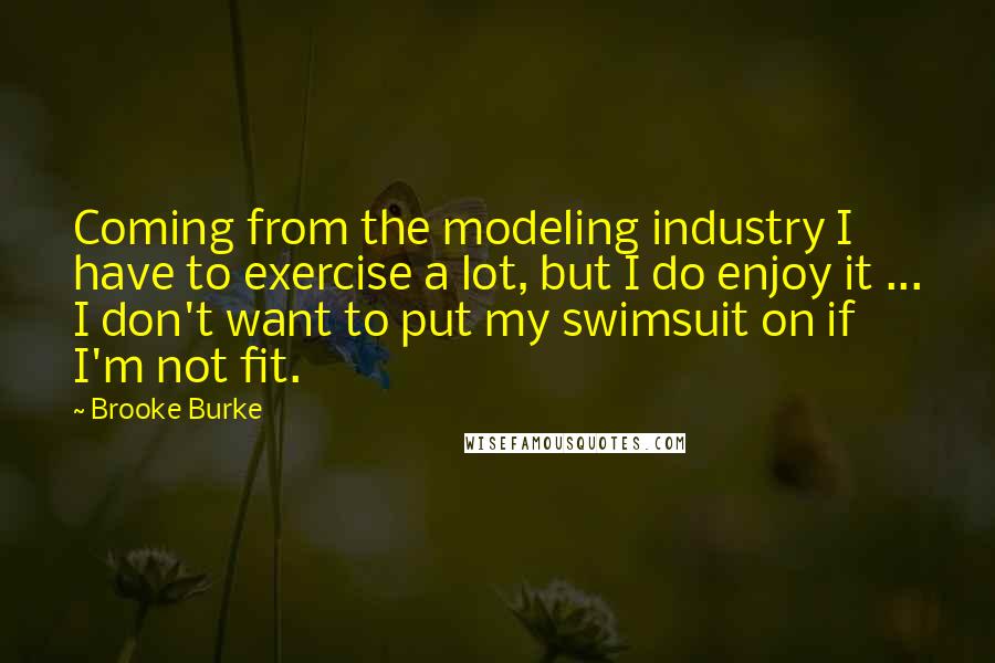 Brooke Burke Quotes: Coming from the modeling industry I have to exercise a lot, but I do enjoy it ... I don't want to put my swimsuit on if I'm not fit.