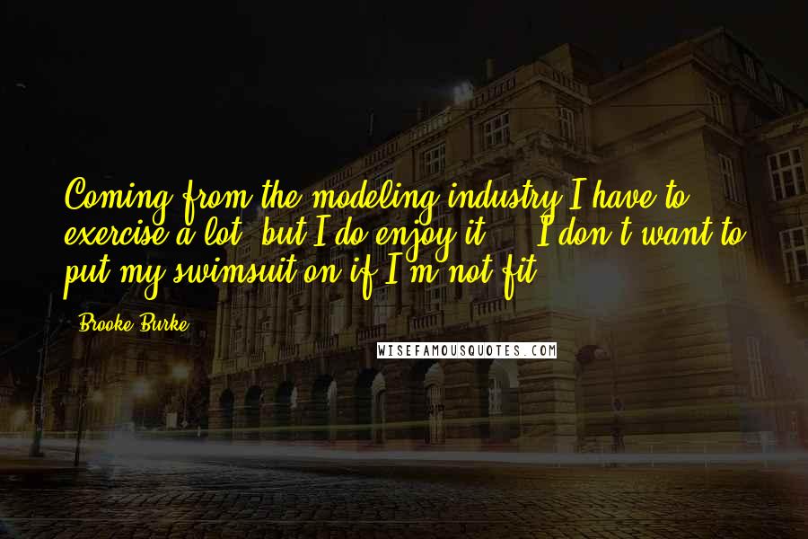 Brooke Burke Quotes: Coming from the modeling industry I have to exercise a lot, but I do enjoy it ... I don't want to put my swimsuit on if I'm not fit.