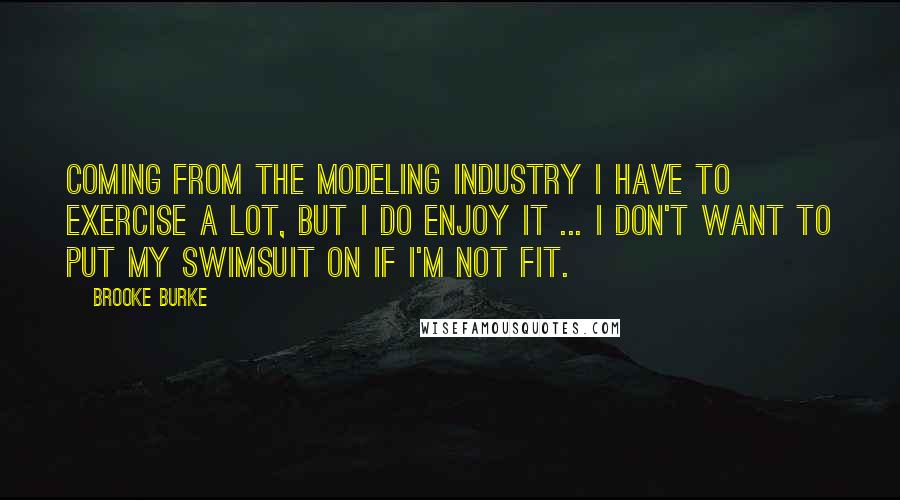 Brooke Burke Quotes: Coming from the modeling industry I have to exercise a lot, but I do enjoy it ... I don't want to put my swimsuit on if I'm not fit.