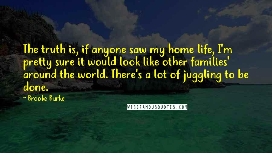 Brooke Burke Quotes: The truth is, if anyone saw my home life, I'm pretty sure it would look like other families' around the world. There's a lot of juggling to be done.