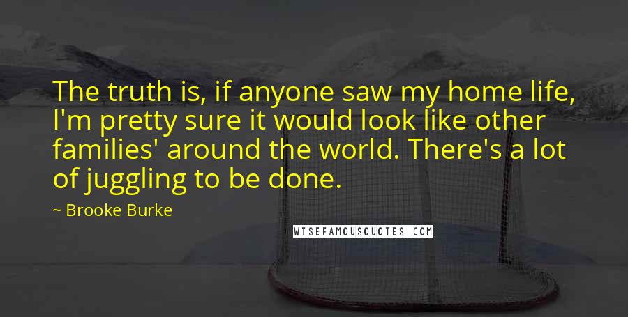 Brooke Burke Quotes: The truth is, if anyone saw my home life, I'm pretty sure it would look like other families' around the world. There's a lot of juggling to be done.