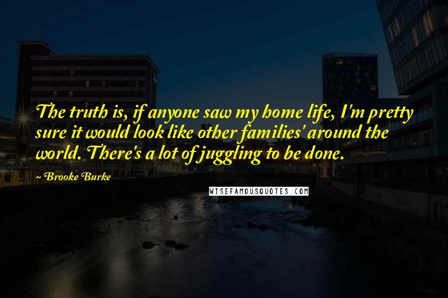 Brooke Burke Quotes: The truth is, if anyone saw my home life, I'm pretty sure it would look like other families' around the world. There's a lot of juggling to be done.